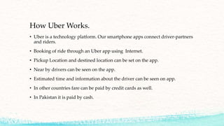 How Uber Works.
• Uber is a technology platform. Our smartphone apps connect driver-partners
and riders.
• Booking of ride through an Uber app using Internet.
• Pickup Location and destined location can be set on the app.
• Near by drivers can be seen on the app.
• Estimated time and information about the driver can be seen on app.
• In other countries fare can be paid by credit cards as well.
• In Pakistan it is paid by cash.
 