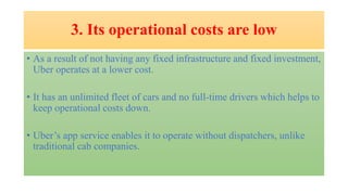 3. Its operational costs are low
• As a result of not having any fixed infrastructure and fixed investment,
Uber operates at a lower cost.
• It has an unlimited fleet of cars and no full-time drivers which helps to
keep operational costs down.
• Uber’s app service enables it to operate without dispatchers, unlike
traditional cab companies.
 