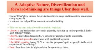 5. Adaptive Nature, Diversification and
forward-thinking are things Uber does well.
• One of Uber’s key success factors is its ability to adapt and innovate to encompass
changing needs.
• It in turns has helped Uber to earn trust and reliability.
•
• This can be seen in its diversification into logistics:
• UberX: is the basic sedan service for everyday rides for up to four people, it is the
least expensive fares.
• UberXL: provides affordable SUV service for groups of up to six people.
• UberComfort: provides newer cars with additional legroom.
• UberSUV: provides luxury SUV service for groups of up to six people, is the most
expensive of the offerings.
• Exec: Premium rides in high-end cars for up to three riders.
 