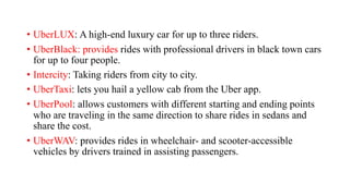 • UberLUX: A high-end luxury car for up to three riders.
• UberBlack: provides rides with professional drivers in black town cars
for up to four people.
• Intercity: Taking riders from city to city.
• UberTaxi: lets you hail a yellow cab from the Uber app.
• UberPool: allows customers with different starting and ending points
who are traveling in the same direction to share rides in sedans and
share the cost.
• UberWAV: provides rides in wheelchair- and scooter-accessible
vehicles by drivers trained in assisting passengers.
 