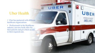Uber Health
• Uber has partnered with different
healthcare organizations.
• Professionals in the Healthcare
industry can now book rides for
their patients and give them access
to their required care.
 
