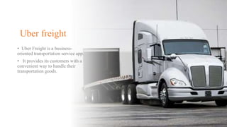 Uber freight
• Uber Freight is a business-
oriented transportation service app.
• It provides its customers with a
convenient way to handle their
transportation goods.
 