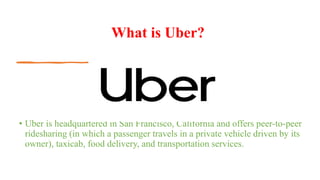 What is Uber?
• Uber is headquartered in San Francisco, California and offers peer-to-peer
ridesharing (in which a passenger travels in a private vehicle driven by its
owner), taxicab, food delivery, and transportation services.
 