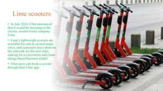 Lime scooters
• In July 2018, Uber announced
that it would be investing in the
electric scooter rental company
Lime.
• Lime's lightweight scooters are
available for rent in several major
cities, and customers leave them on
the sidewalk for the next rider,
making for a convenient and clean-
energy-based business model.
• Uber users can book a scooter
through their Uber app.
 