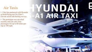 Air Taxis
• Uber has partnered with Hyundai
to build flying taxi for Uber’s
Elevate aerial ride-hailing service.
• The prototype was unveiled
recently and can carry four
passengers for up to 60 miles per
trip at 180 mph.
 