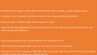 Because the passenger's credit card is linked to the e-hail account, no cash changes hands.
A receipt is sent via email, with links to options for rating and tipping the driver.
However, other variables affect the final price of a ride.
These include the geographical location, distance traveled, surge pricing, cancellation fees, and
other trip-specific additions.
Surge pricing during times of peak demand will increase the fare.
Uber can be less expensive than a taxi or car service, but not consistently.
One point in its favor, though, is that Uber tells you exactly what the prices will be for the options
 