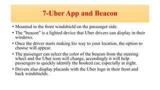 7-Uber App and Beacon
• Mounted in the front windshield on the passenger side.
• The "beacon" is a lighted device that Uber drivers can display in their
windows.
• Once the driver starts making his way to your location, the option to
choose will appear.
• The passenger can select the color of the beacon from the steering
wheel and the Uber icon will change, accordingly it will help
passengers to quickly identify the booked car, especially at night.
• Drivers also display placards with the Uber logo in their front and
back windshields.
 