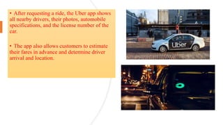 • After requesting a ride, the Uber app shows
all nearby drivers, their photos, automobile
specifications, and the license number of the
car.
• The app also allows customers to estimate
their fares in advance and determine driver
arrival and location.
 