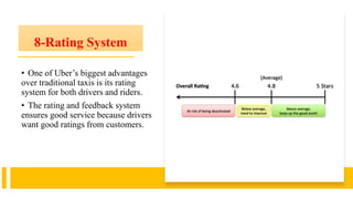 8-Rating System
• One of Uber’s biggest advantages
over traditional taxis is its rating
system for both drivers and riders.
• The rating and feedback system
ensures good service because drivers
want good ratings from customers.
 