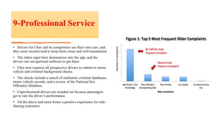 9-Professional Service
• Drivers for Uber and its competitors use their own cars, and
they seem incentivized to keep them clean and well-maintained.
• The riders input their destinations into the app, and the
drivers use navigational software to get there.
• Uber now requires all prospective drivers to submit to motor
vehicle and criminal background checks.
• The checks include a search of multistate criminal databases,
motor vehicle records, and a review of the National Sex
Offenders Database.
• Unprofessional drivers are weeded out because passengers
get to rate the driver’s performance.
• All the above and more foster a positive experience for ride-
sharing customers.
 