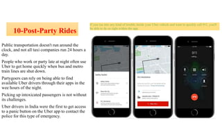 10-Post-Party Rides
If you run into any kind of trouble inside your Uber vehicle and want to quickly call 911, you'll
be able to do so right within the app.
Public transportation doesn't run around the
clock, and not all taxi companies run 24 hours a
day.
People who work or party late at night often use
Uber to get home quickly when bus and metro
train lines are shut down.
Partygoers can rely on being able to find
available Uber drivers through their apps in the
wee hours of the night.
Picking up intoxicated passengers is not without
its challenges.
Uber drivers in India were the first to get access
to a panic button on the Uber app to contact the
police for this type of emergency.
 