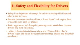 11-Safety and Flexibility for Drivers
• Safety is an important advantage for drivers working with Uber and
other e-hail services.
• Because the transaction is cashless, a driver doesn't risk unpaid fares
or need to carry cash for change.
• Rude, aggressive, and disruptive passengers are weeded out because
drivers rate their customers.
• Unlike yellow cab taxi drivers who work 12-hour shifts, Uber’s
drivers log in and out of the system anytime they choose and pick their
own hours.
 