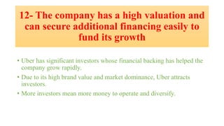 12- The company has a high valuation and
can secure additional financing easily to
fund its growth
• Uber has significant investors whose financial backing has helped the
company grow rapidly.
• Due to its high brand value and market dominance, Uber attracts
investors.
• More investors mean more money to operate and diversify.
 