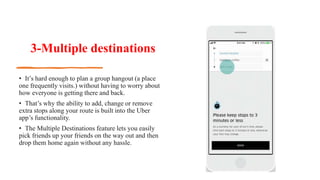 3-Multiple destinations
• It’s hard enough to plan a group hangout (a place
one frequently visits.) without having to worry about
how everyone is getting there and back.
• That’s why the ability to add, change or remove
extra stops along your route is built into the Uber
app’s functionality.
• The Multiple Destinations feature lets you easily
pick friends up your friends on the way out and then
drop them home again without any hassle.
 
