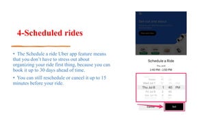 4-Scheduled rides
• The Schedule a ride Uber app feature means
that you don’t have to stress out about
organizing your ride first thing, because you can
book it up to 30 days ahead of time.
• You can still reschedule or cancel it up to 15
minutes before your ride.
 