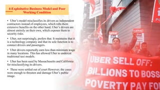 4-Exploitative Business Model and Poor
Working Condition
• Uber’s model misclassifies its drivers as independent
contractors instead of employees, which robs them
extensive benefits on the other hand, Uber’s drivers are
almost entirely on their own, which exposes them to
security risks.
• Uber, not surprisingly, prefers that. It maintains that it
is a technology company and that its sole function is to
connect drivers and passengers.
• Uber drivers reportedly earn less than minimum wage
in many locations. This has allowed Uber to undercut
traditional taxi models.
• Uber has been sued by Massachusetts and California
for misclassifying its drivers.
• These were settled out of court However; the cases
were enough to threaten and damage Uber’s public
image.
 