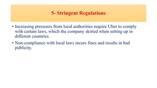 5- Stringent Regulations
• Increasing pressures from local authorities require Uber to comply
with certain laws, which the company skirted when setting up in
different countries.
• Non-compliance with local laws incurs fines and results in bad
publicity.
 