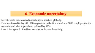 6- Economic uncertainty
Recent events have created uncertainty in markets globally.
Uber was forced to lay off 1000 employees in the first round and 3000 employees in the
second round after trip volume reduced by 80%.
Also, it has spent $19 million to assist its drivers financially.
 