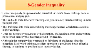 8-Gender inequality
• Gender inequality has proven to be persistent in Uber’s driver makeup, both in
prevalence, and pay gap.
• This is due to male Uber drivers completing rides faster, therefore fitting in more
rides per shift.
• This translates into male drivers being more experienced, which translates into
higher earnings.
• Uber has become synonymous with disruption, challenging norms and rewriting
rules for an industry that has been around for decades.
• Although the company has weathered its fair share of challenges since its
inception, its forward-thinking, resilient approach is proving to be an effective
strategy to continue its position as an industry leader.
 