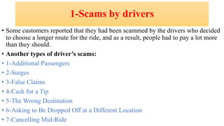 1-Scams by drivers
• Some customers reported that they had been scammed by the drivers who decided
to choose a longer route for the ride, and as a result, people had to pay a lot more
than they should.
• Another types of driver’s scams:
• 1-Additional Passengers
• 2-Surges
• 3-False Claims
• 4-Cash for a Tip
• 5-The Wrong Destination
• 6-Asking to Be Dropped Off at a Different Location
• 7-Cancelling Mid-Ride
 