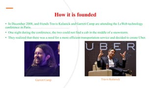 How it is founded
• In December 2008, and friends Travis Kalanick and Garrett Camp are attending the LeWeb technology
conference in Paris.
• One night during the conference, the two could not find a cab in the middle of a snowstorm.
• They realized that there was a need for a more efficient transportation service and decided to create Uber.
Garrett Camp Travis Kalanick
 