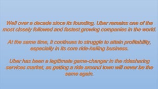 Well over a decade since its founding, Uber remains one of the
most closely followed and fastest growing companies in the world.
At the same time, it continues to struggle to attain profitability,
especially in its core ride-hailing business.
Uber has been a legitimate game-changer in the ridesharing
services market, as getting a ride around town will never be the
same again.
 