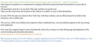 The name Uber is derived from the German word meaning "above all the rest'‘, ‘super’ or ‘topmost’.
Uber began its inception as a transportation company that hired experienced and licensed drivers to provide its
services.
All passengers must do is to use their Uber app, and they are good to go.
They can also track down the location of the vehicle as it makes its way to their destination.
In early 2010, the app was tested in New York City with three vehicles, and an official launch was held in San
Francisco a few months later.
The service, which was initially more expensive than a traditional taxi, was nevertheless popular in the city among
tech employees.
Over time the company began to grow dramatically and evolve owing to its ride-sharing app and adaptation of the
current trending advertisement procedures.
It now operates in 785 metropolitan areas worldwide.
With annual revenues of over $11 billion, a market capitalization rate of $74 billion, and over 19,000 employees, with
75 million global customers and three million dedicated drivers in 83 countries.
 