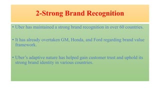 2-Strong Brand Recognition
• Uber has maintained a strong brand recognition in over 60 countries.
• It has already overtaken GM, Honda, and Ford regarding brand value
framework.
• Uber’s adaptive nature has helped gain customer trust and uphold its
strong brand identity in various countries.
 