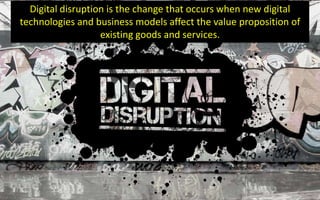 Digital disruption is the change that occurs when new digital
technologies and business models affect the value proposition of
existing goods and services.
 