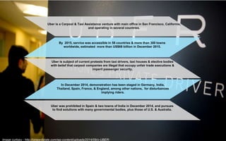 Uber is a Carpool & Taxi Assistance venture with main office in San Francisco, California,
and operating in several countries.
By 2015, service was accessible in 58 countries & more than 300 towns
worldwide, estimated more than US$68 billion in December 2015.
Uber is subject of current protests from taxi drivers, taxi houses & elective bodies
with belief that carpool companies are illegal that occupy unfair trade executions &
imperil passenger security.
In December 2014, demonstration has been staged in Germany, India,
Thailand, Spain, France, & England, among other nations, for disturbances
implying riders.
Uber was prohibited in Spain & two towns of India in December 2014, and pursues
to find solutions with many governmental bodies, plus those of U.S. & Australia.
Image curtsey - http://onwardstate.com/wp-content/uploads/2014/09/o-UBER-
 