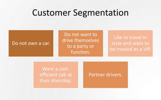 Customer Segmentation
Do not own a car.
Do not want to
drive themselves
to a party or
function.
Like to travel in
style and want to
be treated as a VIP.
Want a cost-
efficient cab at
their doorstep.
Partner drivers.
 