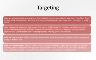 Targeting
Uber has such a vast customer segment that it has got something on offer for everyone. From Uber Taxis
to Uber Black and from Uber X to Uber SUV, the company has got a vast range for its customers to make a
choice.
Uber serves professionals as they hire an Uber cab to and fro work. For this Uber did few tie-ups with
corporates in the beginning and does so when it launches in a new city in a new country. Apart from
professionals, Uber tries to touch hearts of people by offering special services like:
Uber for Kids: A special service from Uber dedicated for parents who want their kids to reach home from
school in an Uber cab.
Uber for Senior Citizens: Another special service from Uber where it targets senior citizens. As per the
statistics, Senior citizens make for upto 30% to 40% of total rides in many cities. This made Uber have
some special features for seniors and hence attract more senior citizens on the platform.
 