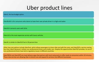 Uber product lines
UberX, the low-budget option.
UberBLACK is for consumers who desire to have their own private driver in a high-end sedan.
UberSUV connects users with SUVs
UberLUX is the most expensive service with luxury vehicles
UberXL is similar to UberSUV but is 50 percent less
Other low-cost options include UberPool, which allows passengers to share rides and split the costs, and UberPOP, a service costing
less than UberX because it utilizes non-professional drivers and smaller cars. Despite the opportunities UberPOP provides, its use of
non-professional drivers have led to regulatory issues in different countries.
UberFRESH and UberEATS are meal delivery apps that partner with local restaurants to offer meals to consumers within 10 minutes.
These new services are allowing Uber to branch out and expand its services into different businesses.
 
