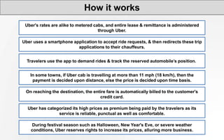 How it works
Uber's rates are alike to metered cabs, and entire lease & remittance is administered
through Uber.
Uber uses a smartphone application to accept ride requests, & then redirects these trip
applications to their chauffeurs.
Travelers use the app to demand rides & track the reserved automobile’s position.
In some towns, if Uber cab is travelling at more than 11 mph (18 km/h), then the
payment is decided upon distance, else the price is decided upon time basis.
On reaching the destination, the entire fare is automatically billed to the customer's
credit card.
Uber has categorized its high prices as premium being paid by the travelers as its
service is reliable, punctual as well as comfortable.
During festival season such as Halloween, New Year's Eve, or severe weather
conditions, Uber reserves rights to increase its prices, alluring more business.
 