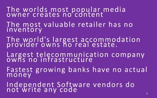 The worlds most popular media
owner creates no content
The most valuable retailer has no
inventory
The world’s largest accommodation
provider owns no real estate.
Largest telecommunication company
owns no infrastructure
Fastest growing banks have no actual
money
Independent Software vendors do
not write any code 3
 