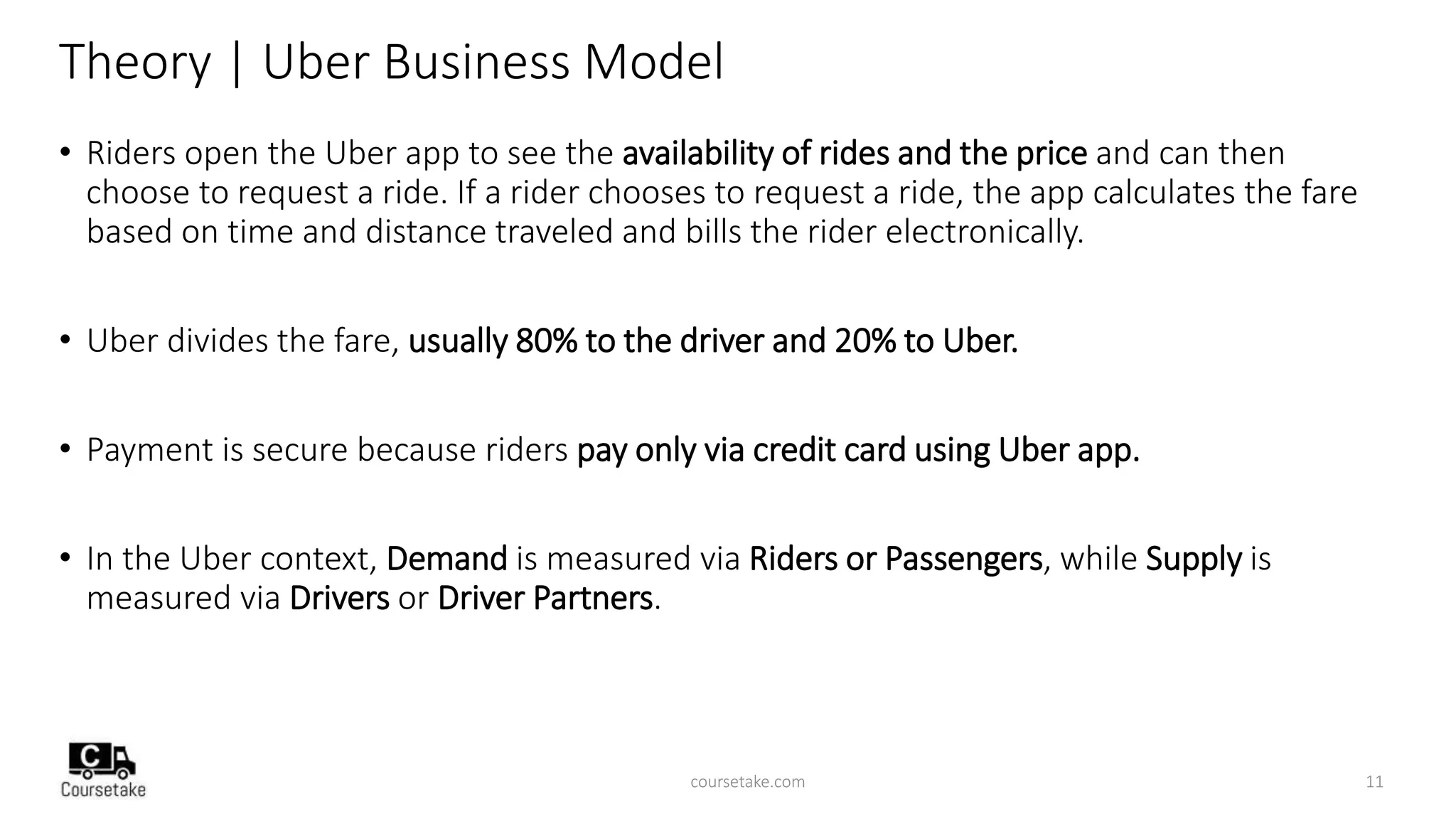 Theory | Uber Business Model
• Riders open the Uber app to see the availability of rides and the price and can then
choose to request a ride. If a rider chooses to request a ride, the app calculates the fare
based on time and distance traveled and bills the rider electronically.
• Uber divides the fare, usually 80% to the driver and 20% to Uber.
• Payment is secure because riders pay only via credit card using Uber app.
• In the Uber context, Demand is measured via Riders or Passengers, while Supply is
measured via Drivers or Driver Partners.
coursetake.com 11
 