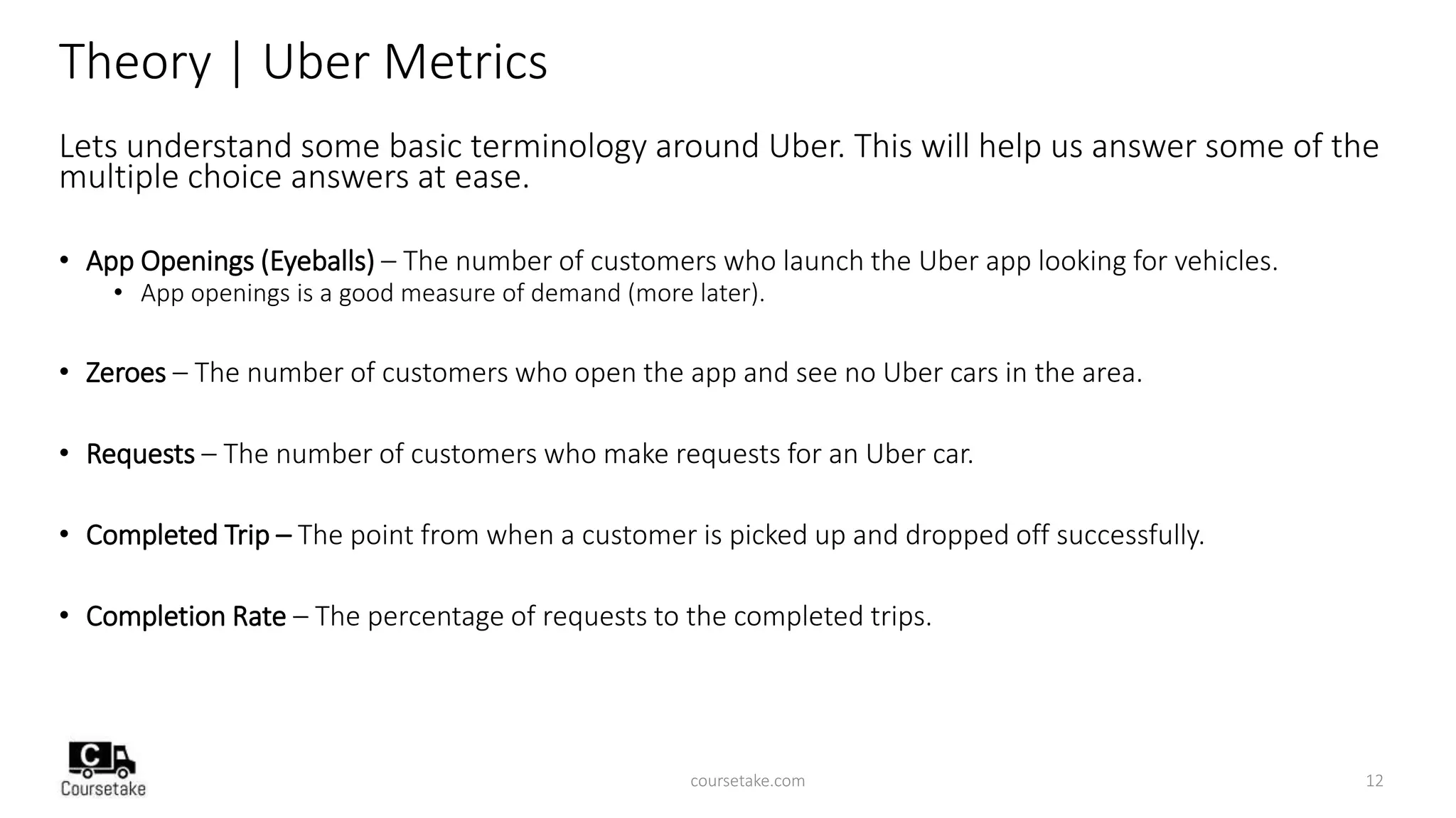 Theory | Uber Metrics
Lets understand some basic terminology around Uber. This will help us answer some of the
multiple choice answers at ease.
• App Openings (Eyeballs) – The number of customers who launch the Uber app looking for vehicles.
• App openings is a good measure of demand (more later).
• Zeroes – The number of customers who open the app and see no Uber cars in the area.
• Requests – The number of customers who make requests for an Uber car.
• Completed Trip – The point from when a customer is picked up and dropped off successfully.
• Completion Rate – The percentage of requests to the completed trips.
coursetake.com 12
 