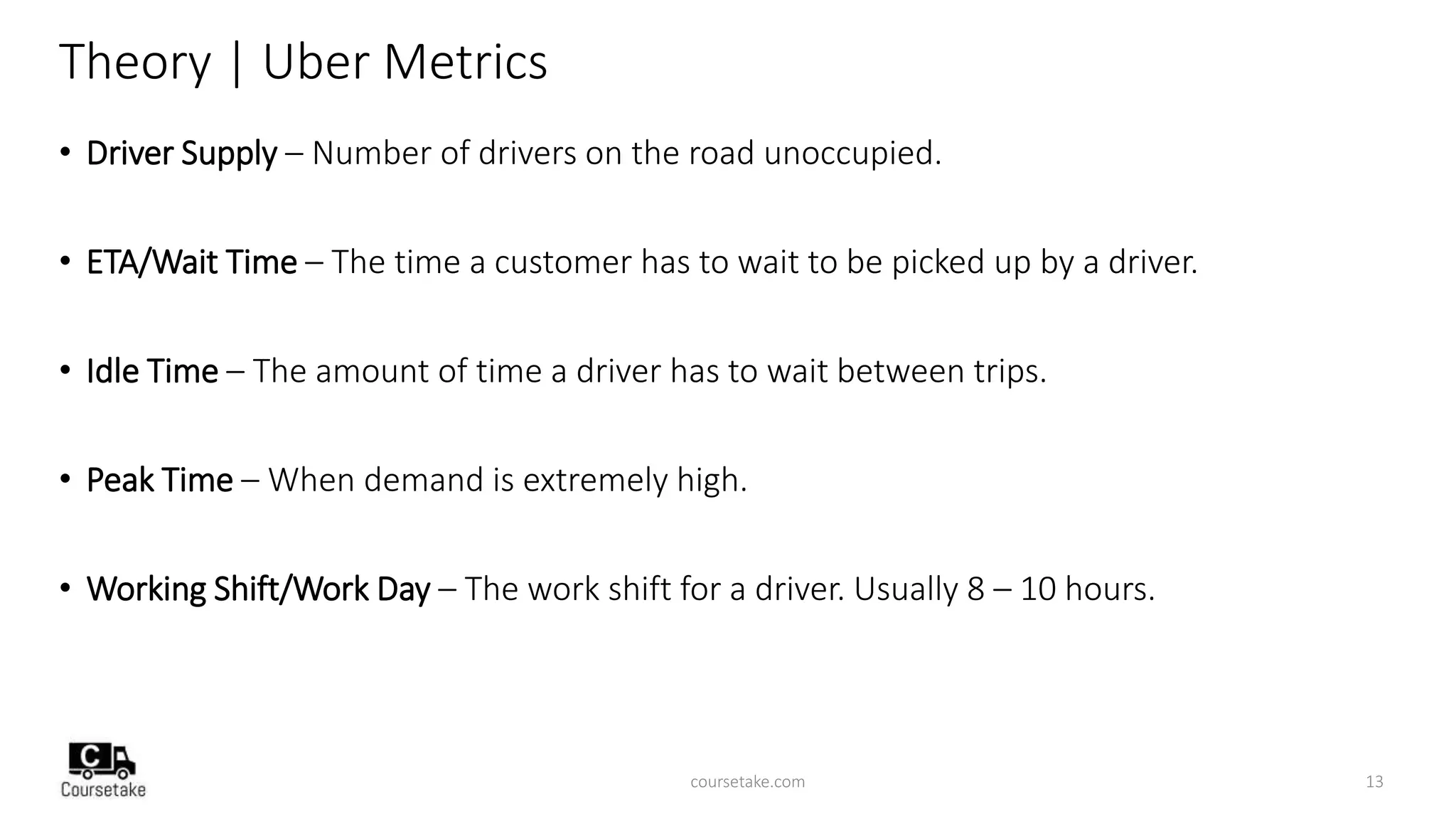 Theory | Uber Metrics
• Driver Supply – Number of drivers on the road unoccupied.
• ETA/Wait Time – The time a customer has to wait to be picked up by a driver.
• Idle Time – The amount of time a driver has to wait between trips.
• Peak Time – When demand is extremely high.
• Working Shift/Work Day – The work shift for a driver. Usually 8 – 10 hours.
coursetake.com 13
 