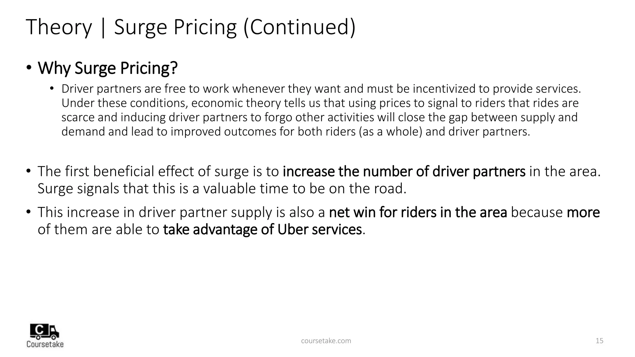 Theory | Surge Pricing (Continued)
• Why Surge Pricing?
• Driver partners are free to work whenever they want and must be incentivized to provide services.
Under these conditions, economic theory tells us that using prices to signal to riders that rides are
scarce and inducing driver partners to forgo other activities will close the gap between supply and
demand and lead to improved outcomes for both riders (as a whole) and driver partners.
• The first beneficial effect of surge is to increase the number of driver partners in the area.
Surge signals that this is a valuable time to be on the road.
• This increase in driver partner supply is also a net win for riders in the area because more
of them are able to take advantage of Uber services.
coursetake.com 15
 