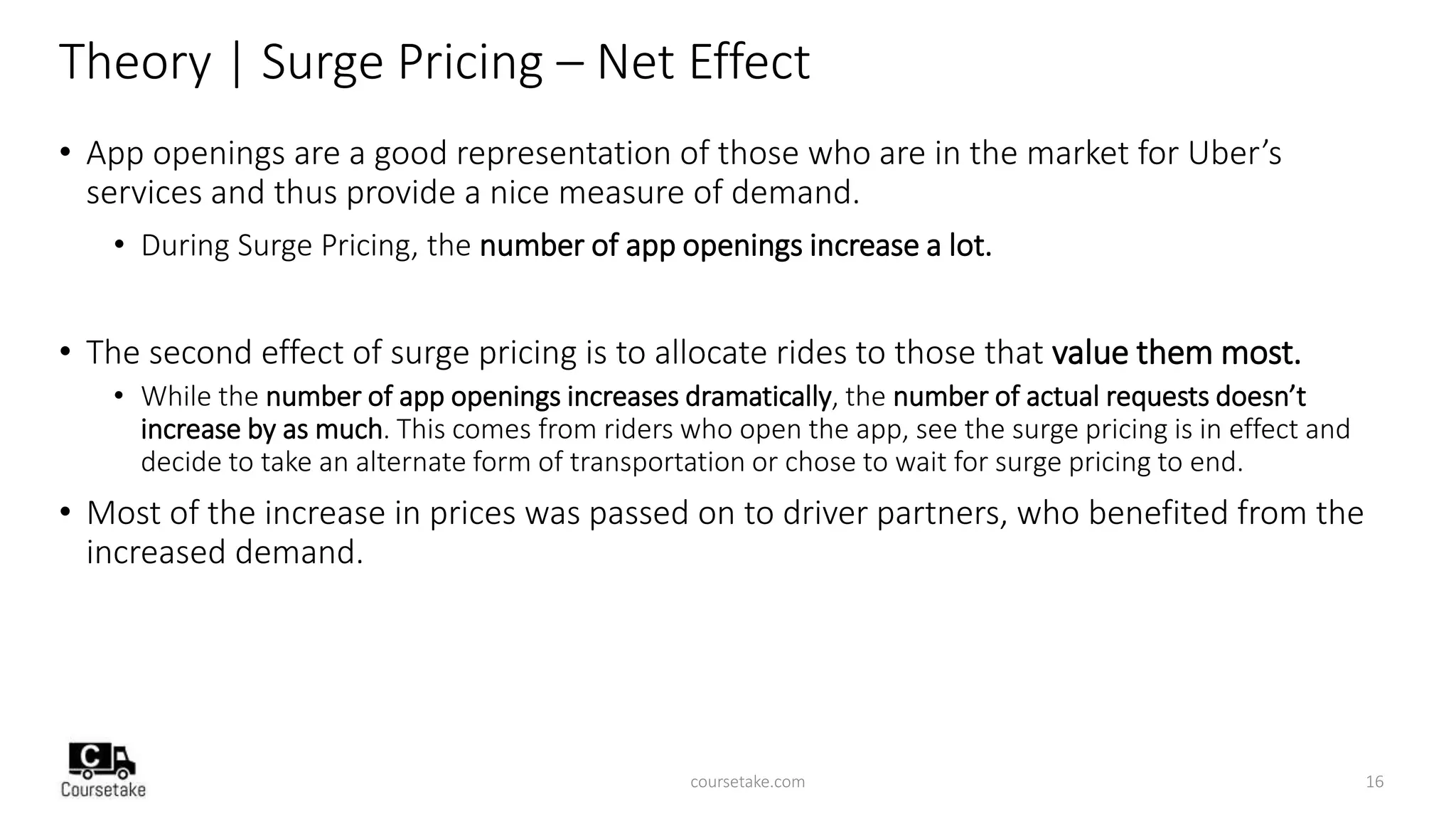 Theory | Surge Pricing – Net Effect
• App openings are a good representation of those who are in the market for Uber’s
services and thus provide a nice measure of demand.
• During Surge Pricing, the number of app openings increase a lot.
• The second effect of surge pricing is to allocate rides to those that value them most.
• While the number of app openings increases dramatically, the number of actual requests doesn’t
increase by as much. This comes from riders who open the app, see the surge pricing is in effect and
decide to take an alternate form of transportation or chose to wait for surge pricing to end.
• Most of the increase in prices was passed on to driver partners, who benefited from the
increased demand.
coursetake.com 16
 