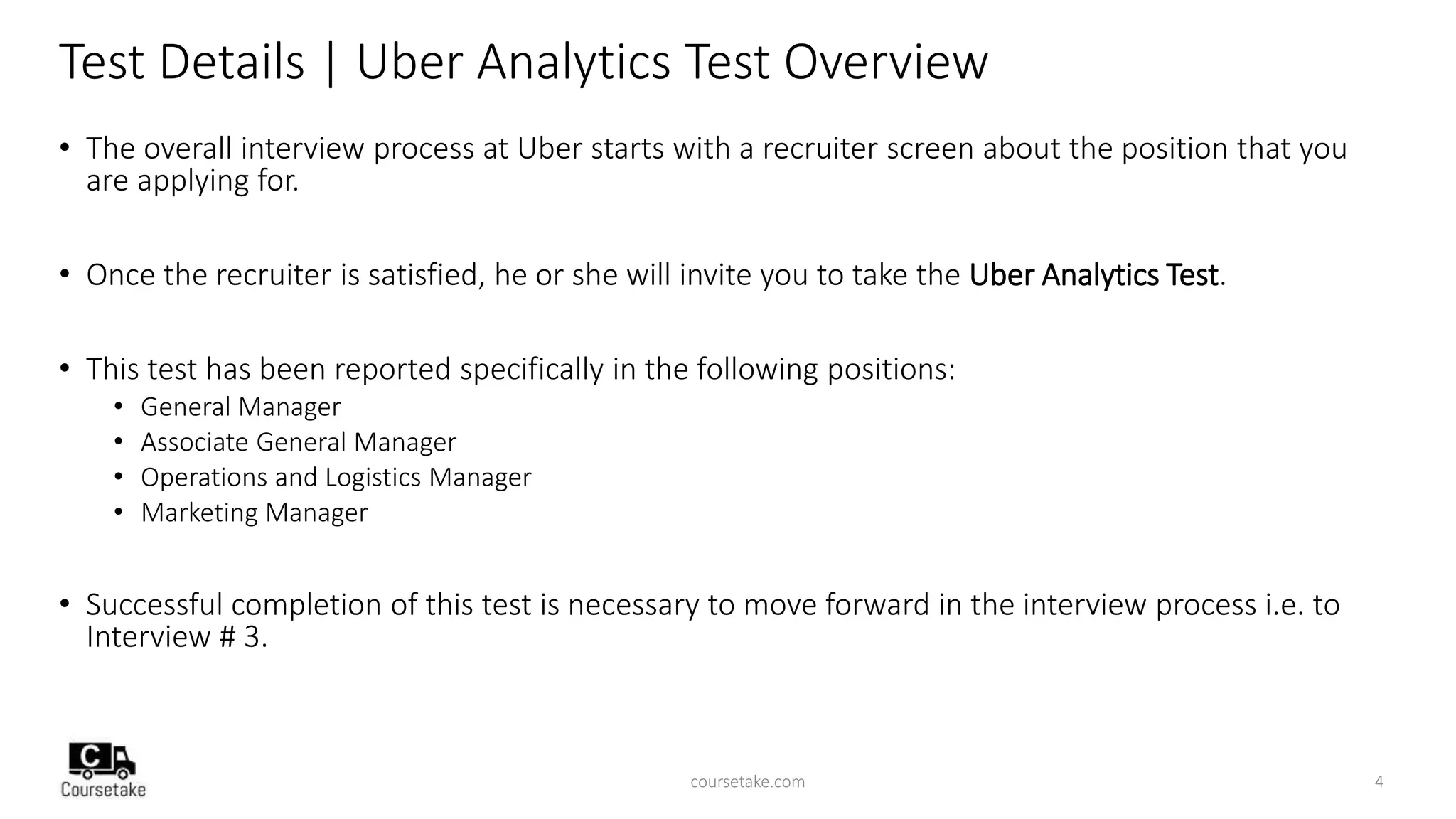Test Details | Uber Analytics Test Overview
• The overall interview process at Uber starts with a recruiter screen about the position that you
are applying for.
• Once the recruiter is satisfied, he or she will invite you to take the Uber Analytics Test.
• This test has been reported specifically in the following positions:
• General Manager
• Associate General Manager
• Operations and Logistics Manager
• Marketing Manager
• Successful completion of this test is necessary to move forward in the interview process i.e. to
Interview # 3.
coursetake.com 4
 