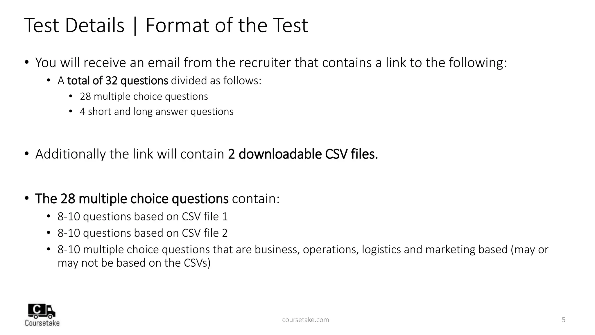 Test Details | Format of the Test
• You will receive an email from the recruiter that contains a link to the following:
• A total of 32 questions divided as follows:
• 28 multiple choice questions
• 4 short and long answer questions
• Additionally the link will contain 2 downloadable CSV files.
• The 28 multiple choice questions contain:
• 8-10 questions based on CSV file 1
• 8-10 questions based on CSV file 2
• 8-10 multiple choice questions that are business, operations, logistics and marketing based (may or
may not be based on the CSVs)
coursetake.com 5
 
