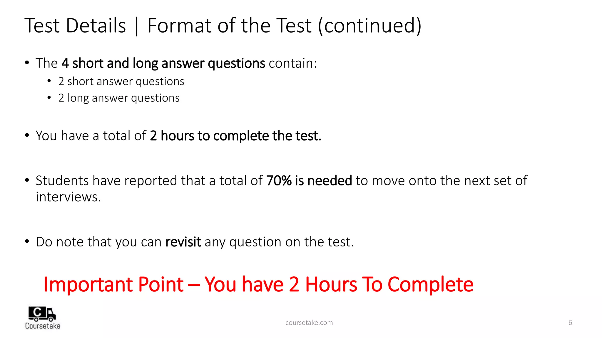 Test Details | Format of the Test (continued)
• The 4 short and long answer questions contain:
• 2 short answer questions
• 2 long answer questions
• You have a total of 2 hours to complete the test.
• Students have reported that a total of 70% is needed to move onto the next set of
interviews.
• Do note that you can revisit any question on the test.
Important Point – You have 2 Hours To Complete
coursetake.com 6
 