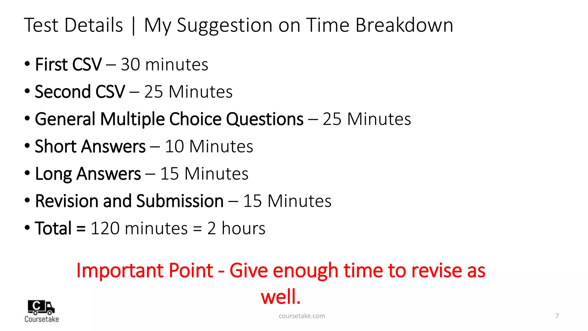 Test Details | My Suggestion on Time Breakdown
• First CSV – 30 minutes
• Second CSV – 25 Minutes
• General Multiple Choice Questions – 25 Minutes
• Short Answers – 10 Minutes
• Long Answers – 15 Minutes
• Revision and Submission – 15 Minutes
• Total = 120 minutes = 2 hours
Important Point - Give enough time to revise as
well.
coursetake.com 7
 