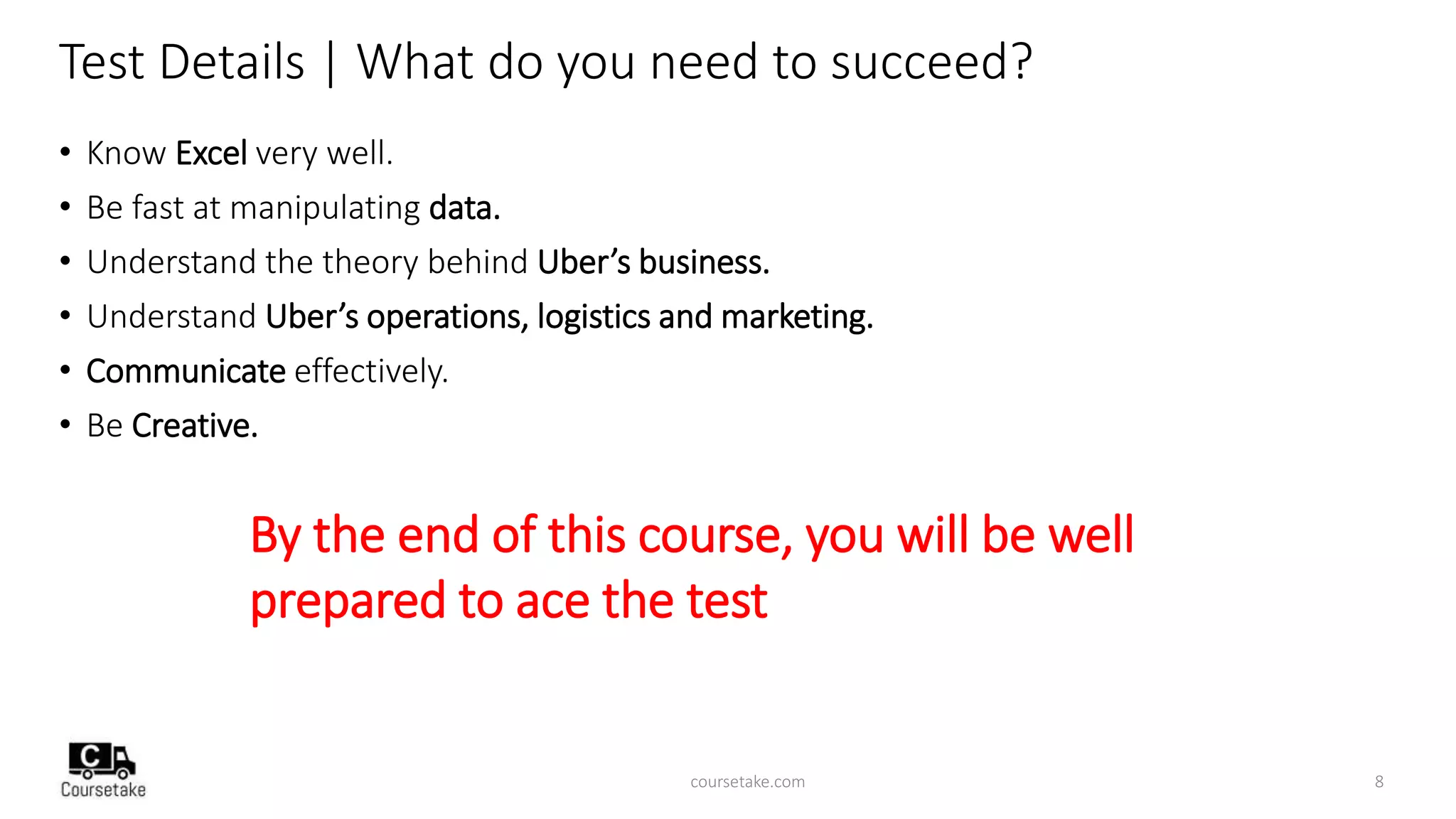 Test Details | What do you need to succeed?
• Know Excel very well.
• Be fast at manipulating data.
• Understand the theory behind Uber’s business.
• Understand Uber’s operations, logistics and marketing.
• Communicate effectively.
• Be Creative.
By the end of this course, you will be well
prepared to ace the test
coursetake.com 8
 