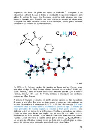 10
terapêuticos das folhas da planta em ambos os hemisférios.28
Mantegazza é um
entusiasmado defensor da coca e ilustrou a versatilidade de seus usos terapêuticos com
relatos de histórias de casos. Seu depoimento despertou muito interesse, mas pouca
confiança. Contudo, tenho deparado com tantas observações corretas na publicação de
Mantegazza que minha tendência é aceitar as suas afirmações, mesmo quando não tenho
oportunidade de confirmá-las experimentalmente.
cocaína
Em 1859, o Dr. Scherzer, membro da expedição da fragata austríaca Novara, trouxe
para Viena um lote de folhas de coca, algumas das quais enviou ao Prof. Wõhler para
exame. Niemann,29
aluno de Wõhler, delas isolou o alcalóide cocaína. Após a morte de
Niemann, Lossen," outro aluno de Wõhler, continuou a investigação das substâncias
contidas nas folhas de coca.
A cocaína de Niemann se cristaliza em grandes prismas incolores do tipo monoclínico,
de quatro a seis lados. Tem gosto um tanto amargo e produz um efeito analgésico nas
mucosas. Desmancha-se à temperatura de 98°C, é difícil de diluir em água, [Há pouca
concordância entre os autores quanto à solubilidade da cocaína na água. É evidente que
vários preparados de "cocaína surgiram no mercado e foram postos em uso.] mas
facilmente solúvel em álcool, éter e ácidos dilutos. Combina-se com cloreto de platina e
cloreto de ouro para formar sais duplos. Ao ser aquecida com ácido clorídrico,
decompõe-se em ácido benzóico, álcool metílico e uma base pouco estudada chamada
ecgonina. Lossen estabeleceu a seguinte fórmula para a cocaína: C17H24N04 Devido ao
seu alto grau de solubilidade na água, os sais que forma com o ácido clorídrico e o ácido
acético são particularmente adequados a usos fisiológicos e terapêuticos 31
 