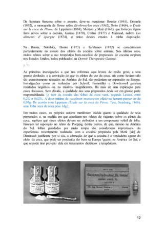 12
Da literatura francesa sobre o assunto, deve-se mencionar: Rossier (1861), Demarle
(1862), a monografia de Gosse sobre Erythroxylon coca (1862), Reiss (1866), o Étude
sur la coca du Pérou, de Lippmann (1868), Moréno y Maíz (1868), que forneceu alguns
fatos novos sobre a cocaína, Gazeau (1870), Collins (1877) e Marvaud, nolivro Les
aliments d' épargne (1874), o único desses ensaios à minha disposição.
Na Rússia, Nikolsky, Danini (1873) e Tarkhanov (1872) se concentraram
particularmente no estudo dos efeitos da cocaína sobre animais. Nos últimos anos,
muitos relatos sobre o uso terapêutico bem-sucedido de preparados de cocaína surgiram
nos Estados Unidos, todos publicados na Detroit Therapeutic Gazette.
p.70
As primeiras investigações a que nos referimos aqui levam, de modo geral, a uma
grande desilusão, e à convicção de que os efeitos do uso da coca, tais como haviam sido
tão exaustivamente relatados na América do Sul, não poderiam ser esperados na Europa.
Investigações como as realizadas por Schroff, Fronmüller e Dowdeswell geraram
resultados negativos ou, no máximo, insignificantes. Há mais de uma explicação para
esses fracassos. Sem dúvida, a qualidade dos seus preparados devia ser em grande parte
responsabilizada. [o teor da cocaína das folhas de coca varia, segundo Lessen, entre
0,2% e 0,02%. A dose mínima de cocaïnum muriaticum eficaz no homem parece ser de
0,05g. De acordo com Lippmann (Étude sur Ia coca du Pérou, Tese, Strasburg, 1868),
uma folha seca de coca pesa 1dg.]
Em muitos casos, os próprios autores manifestam dúvida quanto à qualidade de seus
preparados e, na medida em que acreditam nos relatos de viajantes sobre os efeitos da
coca, supõem que esses efeitos devem ser atribuídos a um componente volátil da folha.
Baseiam tal suposição no relato de Poeppig, dentre outros, de que, mesmo na América
do Sul, folhas guardadas por muito tempo são consideradas imprestáveis. As
experiências recentemente realizadas com a cocaína preparada pela Merk [sic] de
Darmstadt justificam, por si sós, a afirmação de que a cocaína é o verdadeiro agente do
efeito da coca, que pode ser produzida tão bem na Europa 'quanto na América do Sul, e
que se pode tirar proveito dela em tratamentos dietéticos e terapêuticos.
 