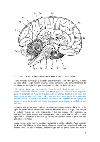 15
V. O EFEITO DA COCAÍNA SOBRE O CORPO HUMANO SAUDÁVEL.
Tenho realizado experiências e estudado, em mim mesmo e em outras pessoas, o efeito
da coca sobre o corpo humano saudável. Minhas conclusões estão fundamentalmente de
acordo com a descrição, feita por Mantegazza, do efeito das folhas de coca.
[Da mesma forma que Aschenbrandt (Deuische med. Wochenschrift, dez. 1883),
utilizei o preparado conforme descrito por Merck [sic] em Darmstadt. Esse preparado
pode ser comprado em Viena na Engelapotheke am Hof de Haubner, a um preço não
muito maior do que o da Merck [sic], mas que deve, ainda assim, ser considerado
bastante elevado. A gerência da farmácia em questão está tentando reduzir o preço da
droga por meio do contato com novos fornecedores, como tiveram a bondade de me
informar]
A primeira vez em que tomei 0,05g de cocainum muriaticum em uma solução de 1% de
água foi quando estava me sentindo levemente indisposto devido à fadiga. Essa solução
é bastante viscosa, um tanto opalescente, e tem um estranho odor aromático. A
princípio, tem gosto amargo, que posteriormente cede a uma série de sabores muito
agradáveis e aromáticos: o sal seco de cocaína tem idênticos cheiro e gosto, mas em
grau mais concentrado.
Alguns minutos após ingerir a cocaína, experimenta-se súbita exaltação e 'uma sensação
de leveza. Os lábios e o palato ficam saburrosos, seguindo-se sensação de calor nas
mesmas áreas. Se, nesse momento, tomarmos água fria, ela parece quente aos lábios e
 