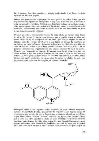 16
fria à garganta. Em outras ocasiões, a sensação predominante é um frescor bastante
agradável na boca e na garganta.
Durante esse primeiro teste, experimentei um curto período de efeitos tóxicos, que não
reapareceram em experiências subseqüentes. A respiração ficou mais lenta e profunda, e
sentia-me cansado e sonolento; bocejava com freqüência, sentindo-me um tanto apático.
Após alguns minutos, começou a euforia real da cocaína, iniciada por repetida eructação
refrescante. Imediatamente após tomar a cocaína, notei um leve retardamento do pulso
e, mais tarde, um aumento moderado.
Observei em outros, principalmente pessoas da minha idade, os mesmos sinais físicos
do efeito da cocaína O sintoma mais constante era a repetida eructação refrescante
Muitas vezes ela se faz acompanhar de um ronco, que deve se originar no alto do
intestino. Duas das pessoas que observei, e que diziam ser capazes de reconhecer os
movimentos de seus estômagos, declararam enfaticamente ter detectado repetidamente
esses movimentos. Muitas vezes também, quando a cocaína começava a fazer efeito, os
pacientes afirmaram que experimentavam uma intensa sensação de calor na cabeça.
Observei isso igualmente no decurso de algumas experiências posteriores, mas em
outras ocasiões o fato não ocorreu. Somente em dois casos a coca de fato provocou
tontura. De modo geral, os efeitos tóxicos da coca têm curta duração e são muito menos
intensos que aqueles produzidos por doses ativas de quinino ou salicilato de soda. Eles
parecem se tomar ainda mais fracos após o uso repetido da cocaína.
quinine
Mantegazza refere-se aos seguintes efeitos ocasionais da coca: eritrema temporário,
aumento da quantidade de urina, ressecamento da conjuntiva e das mucosas nasais. O
ressecamento das mucosas da boca e da garganta é um sintoma habitual, que dura horas.
Alguns observadores (Marvaud, Collan)40
falam de um ligeiro efeito catártico. Diz-se
que a urina e as fezes adquirem o cheiro da coca. Diferentes observadores fornecem
descrições muito diversas do efeito sobre o ritmo do pulso. Segundo Mantegazza, a coca
provoca rapidamente uma intensificação considerável no ritmo do pulso, que se acelera
ainda mais com doses maiores. Collins41
também notou aceleração do pulso depois da
 