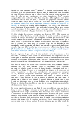 17
ingestão de coca, enquanto Rossíer42
Demarle43
e Marvaud experimentaram, após a
aceleração inicial, um retardamento do ritmo do pulso de duração mais longa. Sob efeito
da coca, Christison observou que o esforço físico lhe causava menos aceleração no
ritmo do pulso do que experimentara em outras circunstâncias. Reiss44
contesta
qualquer efeito sobre o ritmo do pulso. Para mim, não é difícil explicar a razão dessa
discordância: isto se deve, em parte, à variedade dos preparados utilizados (infusão
quente das folhas, solução fria de cocaína, etc.) e ao modo como eram aplicados, [Para
os resultados obtidos com injeção subcutânea, consultar o trabalho de Morselli e de
Buccola.] e em parte às variadas reações individuais. Com a coca, este último fator,
como Mantegazza já havia relatado, é em geral muito importante. Diz-se haver pessoas
que não conseguem de forma alguma tolerar a coca; por outro lado, não são poucos os
que se mantêm insensíveis a 5cg, que é uma dose ativa para mim e para outros.
O efeito psíquico da cocainum muriaticum em doses de 0,05 - 0,l0g consiste em
exaltação e euforia duradoura, em nada diferente da euforia normal de uma pessoa
saudável. A sensação de excitação que acompanha o estímulo por álcool está de todo
ausente; também não se verifica a característica necessidade de atividade imediata que o
álcool produz. A pessoa sente um aumento do autocontrole, maior vigor e capacidade
para o trabalho. Por outro lado, ao trabalhar. sente falta da intensificação das
capacidades mentais promovida pelo álcool. chá ou café. A pessoa está simplesmente
normal e logo acha difícil acreditar que se encontra sob a influência de alguma droga,
[A descrição feita por Wilder dos efeitos da cocaína em. si próprio coincide de peno
com minhas observações (Detroit Theraputic Gaztte, nov. 1882)]
Isso dá a impressão de que o estado de ânimo produzido por tais doses de coca se deve
não tanto à estimulação direta, quanto ao desaparecimento de componentes que, no
estado geral de bem-estar, provocam a depressão. Poder-se-ia talvez supor que a euforia
resultante da boa saúde também nada mais é do que a condição normal de um córtex
cerebral bem nutrido que "não está consciente" dos órgãos do corpo a que pertence.
Esta fase de atuação da cocaína não é percebida senão pelo surgimento daqueles
sintomas que têm sido descritos como o maravilhoso efeito estimulante
da coca. O trabalho mental ou físico de longa duração e intensidade pode ser .
executado sem fadiga. É como se a necessidade de alimento e de sono, que em
outras circunstâncias se faz sentir marcadamente em determinados momentos
do dia, houvesse desaparecido inteiramente. Enquanto perduram os efeitos da
cocaína, a pessoa poderá comer fartamente sem repulsa, se instada a fazê-lo,
mas tem a clara sensação de que a refeição é supérflua. De igual modo, à
medida que o efeito da coca diminui, é possível deitar-se e dormir, mas o sono
I pode ser dispensado com a mesma facilidade, sem conseqüências desagradáveis.
Durante as primeiras horas de efeito da coca, não se consegue dormir, mas essa insônia
não é de maneira alguma penosa.
Eu mesmo experimentei cerca de uma dúzia de vezes esse efeito da coca, que afasta a
fome, o sono e a fadiga e robustece a pessoa para o esforço intelectual; não tive
oportunidade de me ocupar com trabalho físico. Um colega muito ocupado me forneceu
a oportunidade de observar um exemplo impressionante do modo pelo qual a cocaína
dissipa a fadiga extrema e uma sensação de fome bem justificada. Às 18h esse colega,
que não se alimentava desde as primeiras horas da manhã e que trabalhara muitíssimo
durante o dia, tomou 0,05g de cocainum muriaticum. Poucos minutos depois, declarou
que se sentia como se tivesse acabado de comer fartamente, que não tinha vontade de
 